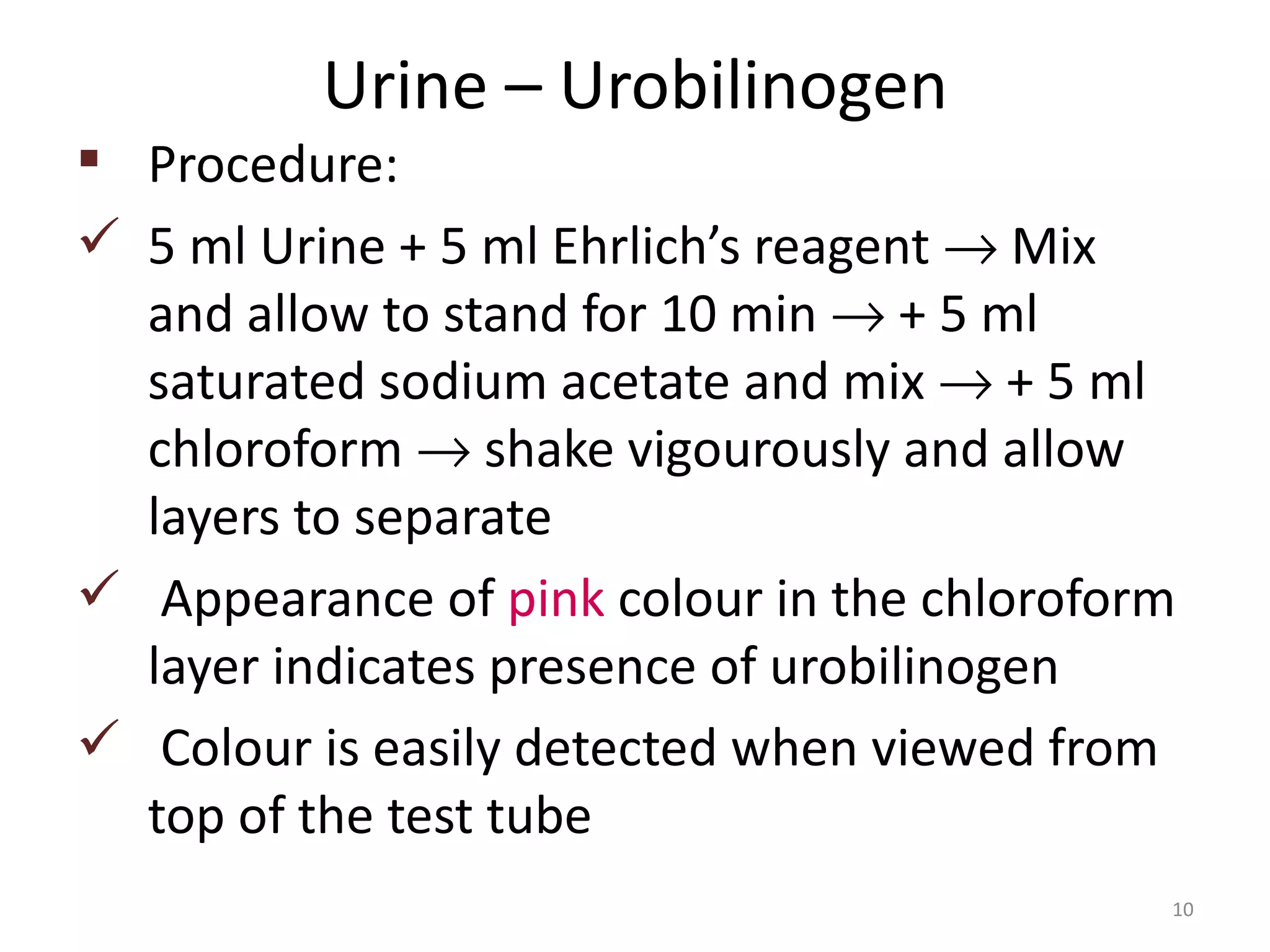 Urine – Urobilinogen
 Procedure:
 5 ml Urine + 5 ml Ehrlich’s reagent → Mix
  and allow to stand for 10 min → + 5 ml
  saturated sodium acetate and mix → + 5 ml
  chloroform → shake vigourously and allow
  layers to separate
 Appearance of pink colour in the chloroform
  layer indicates presence of urobilinogen
 Colour is easily detected when viewed from
  top of the test tube
                                            10
 