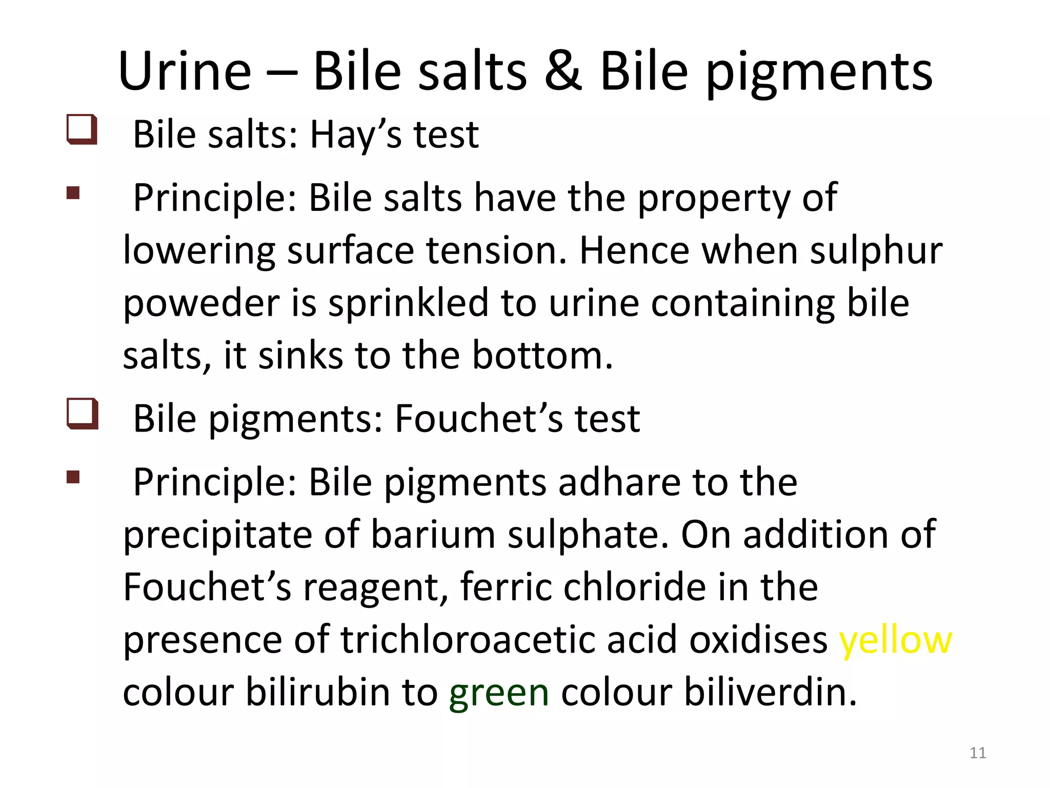 Urine – Bile salts & Bile pigments
 Bile salts: Hay’s test
 Principle: Bile salts have the property of
  lowering surface tension. Hence when sulphur
  poweder is sprinkled to urine containing bile
  salts, it sinks to the bottom.
 Bile pigments: Fouchet’s test
 Principle: Bile pigments adhare to the
  precipitate of barium sulphate. On addition of
  Fouchet’s reagent, ferric chloride in the
  presence of trichloroacetic acid oxidises yellow
  colour bilirubin to green colour biliverdin.
                                                     11
 