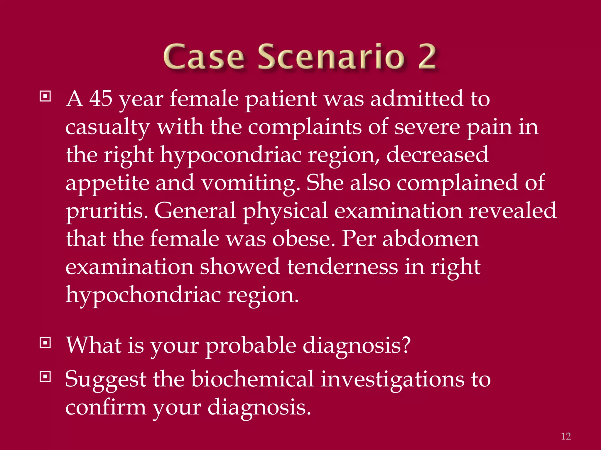    A 45 year female patient was admitted to
    casualty with the complaints of severe pain in
    the right hypocondriac region, decreased
    appetite and vomiting. She also complained of
    pruritis. General physical examination revealed
    that the female was obese. Per abdomen
    examination showed tenderness in right
    hypochondriac region.
   What is your probable diagnosis?
   Suggest the biochemical investigations to
    confirm your diagnosis.
                                                      12
 