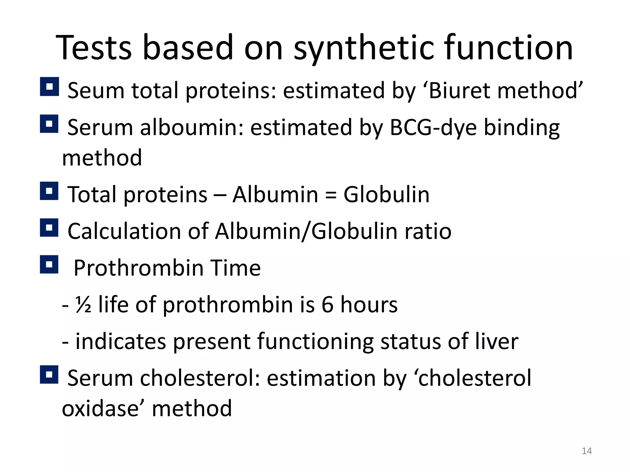 Tests based on synthetic function
 Seum total proteins: estimated by ‘Biuret method’
 Serum alboumin: estimated by BCG-dye binding
 method
 Total proteins – Albumin = Globulin
 Calculation of Albumin/Globulin ratio
 Prothrombin Time
 - ½ life of prothrombin is 6 hours
 - indicates present functioning status of liver
 Serum cholesterol: estimation by ‘cholesterol
 oxidase’ method
                                                  14
 