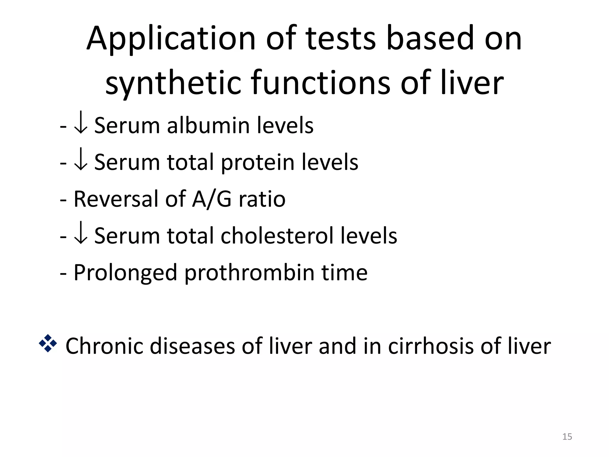 Application of tests based on
      synthetic functions of liver
  - ↓ Serum albumin levels
  - ↓ Serum total protein levels
  - Reversal of A/G ratio
  - ↓ Serum total cholesterol levels
  - Prolonged prothrombin time

 Chronic diseases of liver and in cirrhosis of liver


                                                        15
 