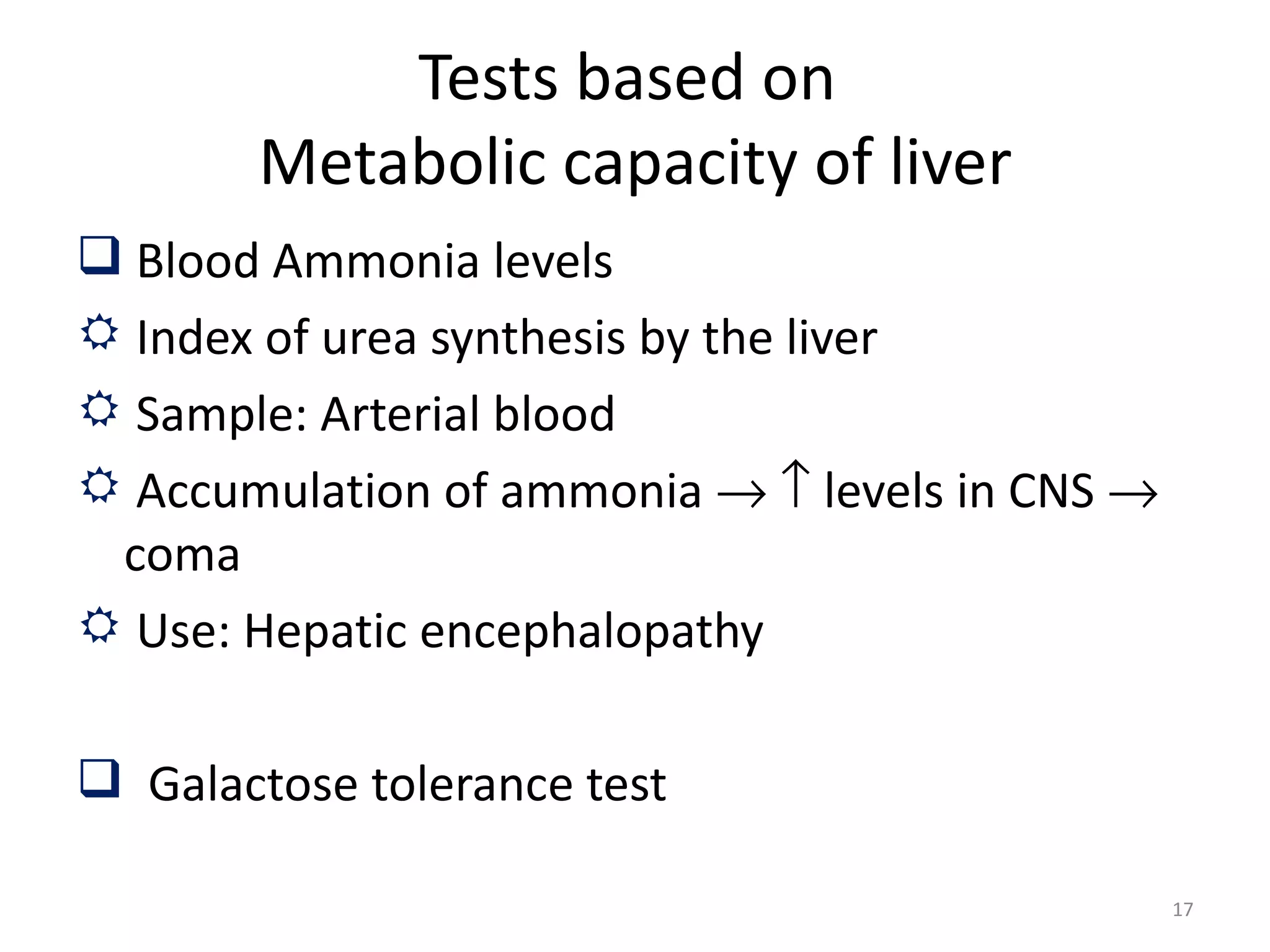 Tests based on
        Metabolic capacity of liver
 Blood Ammonia levels
 Index of urea synthesis by the liver
 Sample: Arterial blood
 Accumulation of ammonia → ↑ levels in CNS →
 coma
 Use: Hepatic encephalopathy

 Galactose tolerance test

                                                17
 