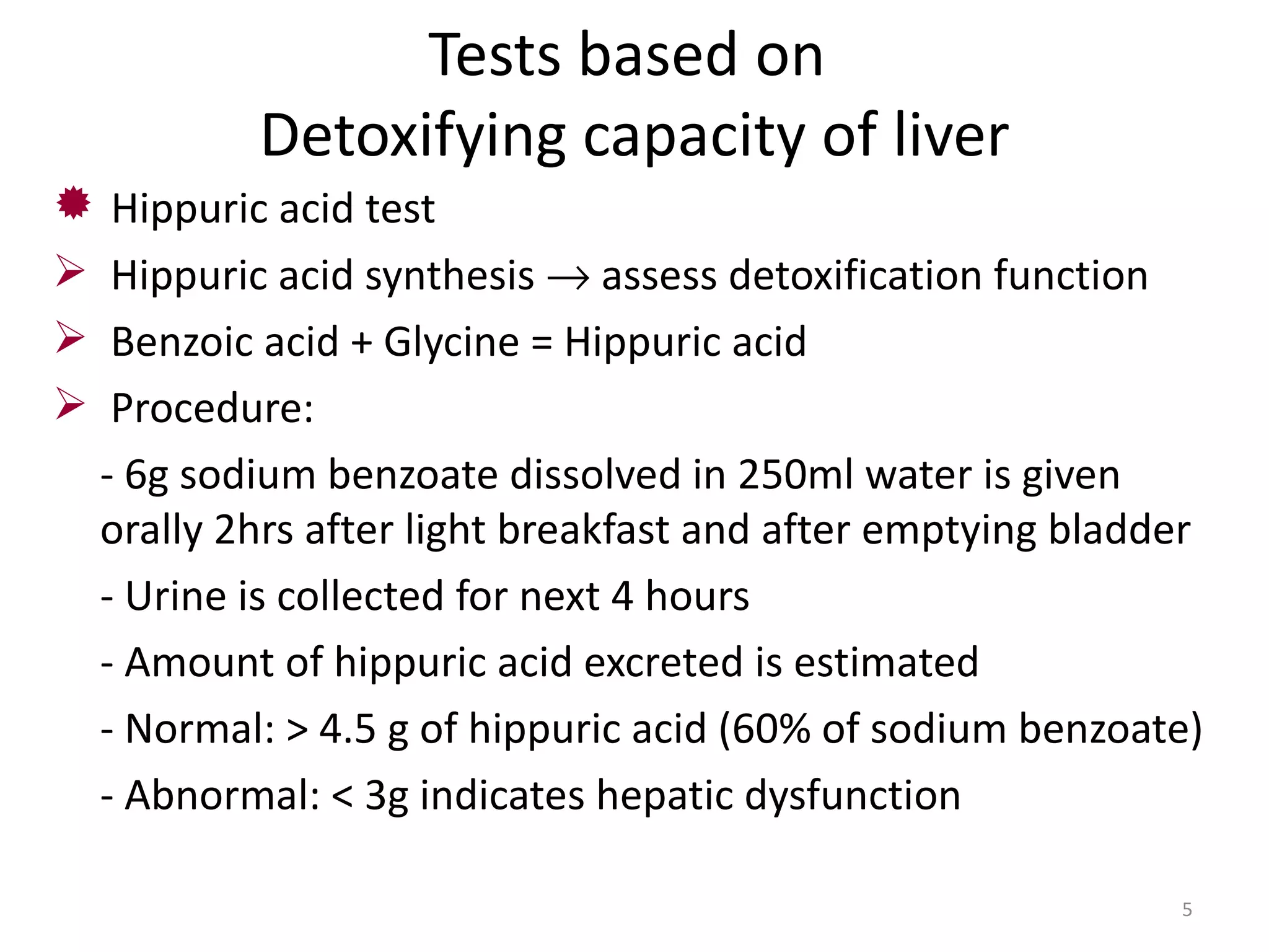 Tests based on
            Detoxifying capacity of liver
    Hippuric acid test
    Hippuric acid synthesis → assess detoxification function
    Benzoic acid + Glycine = Hippuric acid
    Procedure:
    - 6g sodium benzoate dissolved in 250ml water is given
    orally 2hrs after light breakfast and after emptying bladder
    - Urine is collected for next 4 hours
    - Amount of hippuric acid excreted is estimated
    - Normal: > 4.5 g of hippuric acid (60% of sodium benzoate)
    - Abnormal: < 3g indicates hepatic dysfunction

                                                              5
 