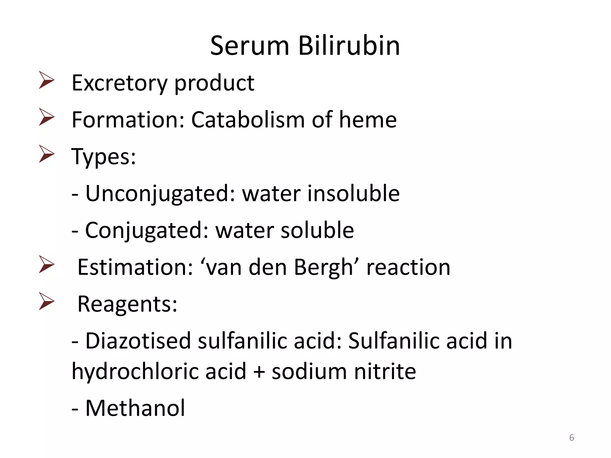 Serum Bilirubin
 Excretory product
 Formation: Catabolism of heme
 Types:
  - Unconjugated: water insoluble
  - Conjugated: water soluble
 Estimation: ‘van den Bergh’ reaction
 Reagents:
  - Diazotised sulfanilic acid: Sulfanilic acid in
  hydrochloric acid + sodium nitrite
  - Methanol
                                                     6
 