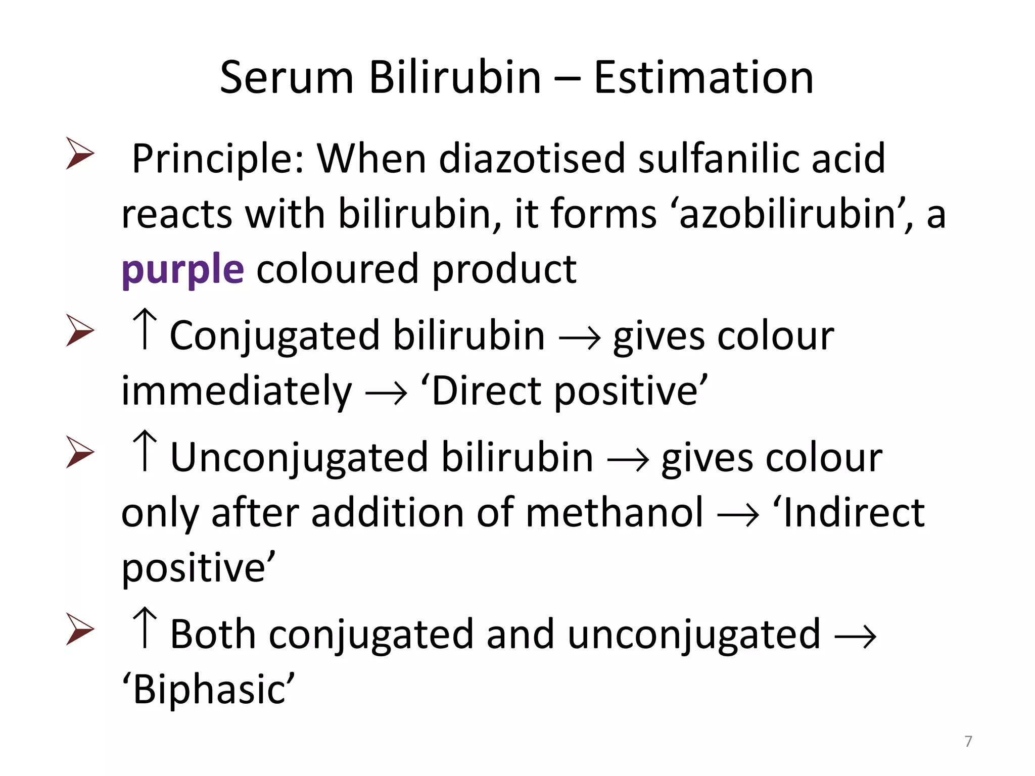Serum Bilirubin – Estimation
 Principle: When diazotised sulfanilic acid
  reacts with bilirubin, it forms ‘azobilirubin’, a
  purple coloured product
 ↑ Conjugated bilirubin → gives colour
  immediately → ‘Direct positive’
 ↑ Unconjugated bilirubin → gives colour
  only after addition of methanol → ‘Indirect
  positive’
 ↑ Both conjugated and unconjugated →
  ‘Biphasic’
                                                      7
 