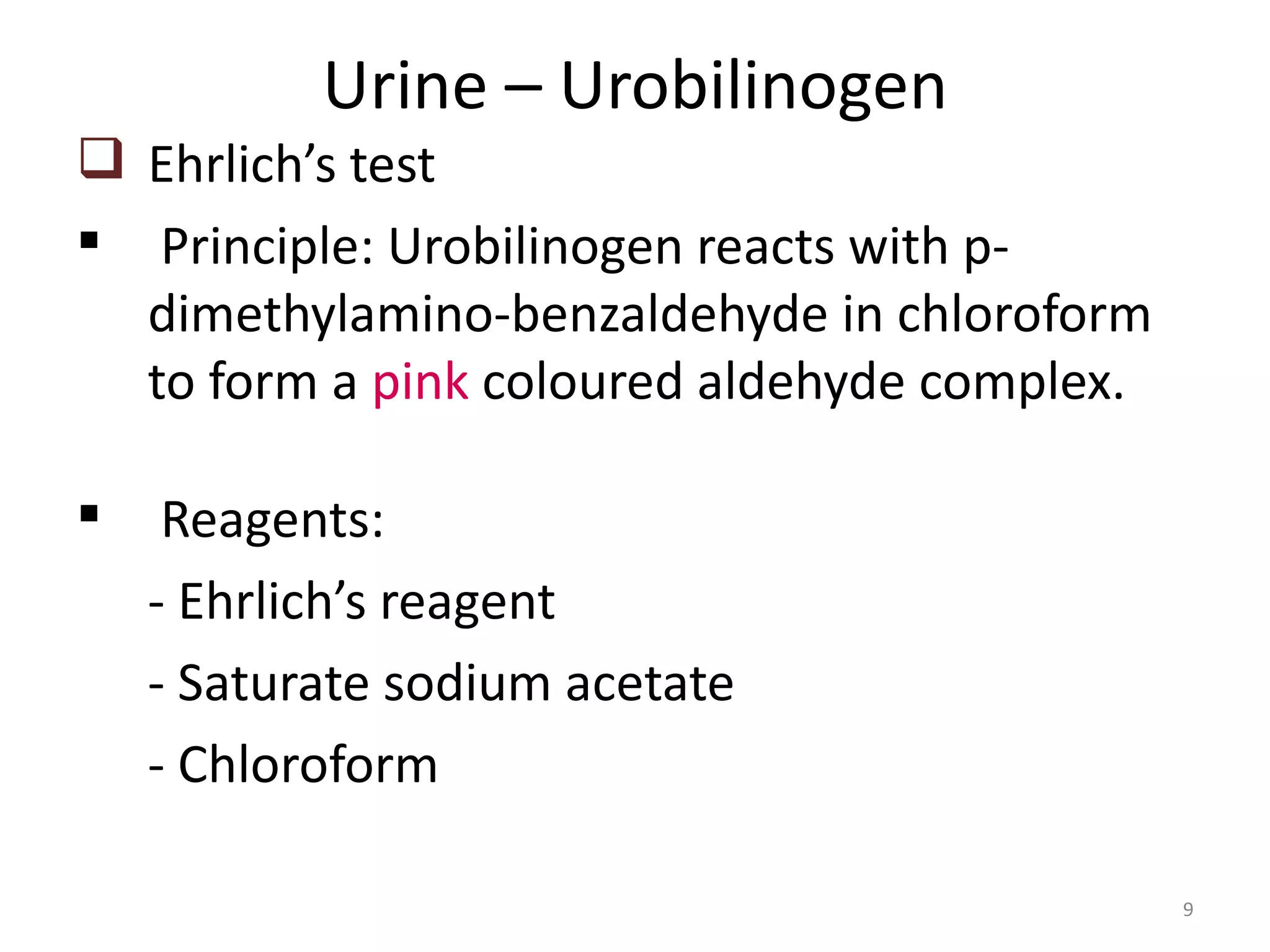 Urine – Urobilinogen
 Ehrlich’s test
 Principle: Urobilinogen reacts with p-
  dimethylamino-benzaldehyde in chloroform
  to form a pink coloured aldehyde complex.

    Reagents:
    - Ehrlich’s reagent
    - Saturate sodium acetate
    - Chloroform

                                              9
 
