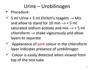 Urine – Urobilinogen
 Procedure:
 5 ml Urine + 5 ml Ehrlich’s reagent → Mix
  and allow to stand for 10 min → + 5 ml
  saturated sodium acetate and mix → + 5 ml
  chloroform → shake vigourously and allow
  layers to separate
 Appearance of pink colour in the chloroform
  layer indicates presence of urobilinogen
 Colour is easily detected when viewed from
  top of the test tube
                                            10
 