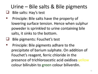 Urine – Bile salts & Bile pigments
 Bile salts: Hay’s test
 Principle: Bile salts have the property of
  lowering surface tension. Hence when sulphur
  poweder is sprinkled to urine containing bile
  salts, it sinks to the bottom.
 Bile pigments: Fouchet’s test
 Principle: Bile pigments adhare to the
  precipitate of barium sulphate. On addition of
  Fouchet’s reagent, ferric chloride in the
  presence of trichloroacetic acid oxidises yellow
  colour bilirubin to green colour biliverdin.
                                                     11
 