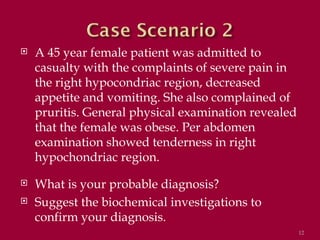    A 45 year female patient was admitted to
    casualty with the complaints of severe pain in
    the right hypocondriac region, decreased
    appetite and vomiting. She also complained of
    pruritis. General physical examination revealed
    that the female was obese. Per abdomen
    examination showed tenderness in right
    hypochondriac region.
   What is your probable diagnosis?
   Suggest the biochemical investigations to
    confirm your diagnosis.
                                                      12
 