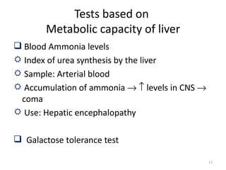 Tests based on
        Metabolic capacity of liver
 Blood Ammonia levels
 Index of urea synthesis by the liver
 Sample: Arterial blood
 Accumulation of ammonia → ↑ levels in CNS →
 coma
 Use: Hepatic encephalopathy

 Galactose tolerance test

                                                17
 