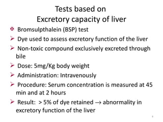Tests based on
         Excretory capacity of liver
 Bromsulpthalein (BSP) test
 Dye used to assess excretory function of the liver
 Non-toxic compound exclusively excreted through
  bile
 Dose: 5mg/Kg body weight
 Administration: Intravenously
 Procedure: Serum concentration is measured at 45
  min and at 2 hours
 Result: > 5% of dye retained → abnormality in
  excretory function of the liver
                                                   4
 