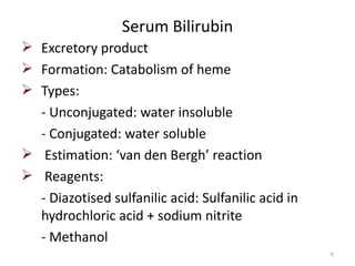Serum Bilirubin
 Excretory product
 Formation: Catabolism of heme
 Types:
  - Unconjugated: water insoluble
  - Conjugated: water soluble
 Estimation: ‘van den Bergh’ reaction
 Reagents:
  - Diazotised sulfanilic acid: Sulfanilic acid in
  hydrochloric acid + sodium nitrite
  - Methanol
                                                     6
 