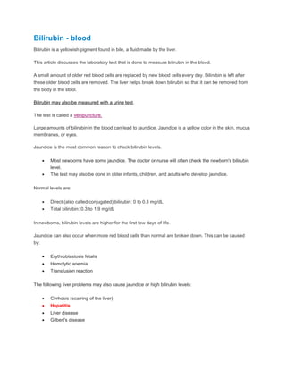 Bilirubin - blood
Bilirubin is a yellowish pigment found in bile, a fluid made by the liver.
This article discusses the laboratory test that is done to measure bilirubin in the blood.
A small amount of older red blood cells are replaced by new blood cells every day. Bilirubin is left after
these older blood cells are removed. The liver helps break down bilirubin so that it can be removed from
the body in the stool.
Bilirubin may also be measured with a urine test.
The test is called a venipuncture.
Large amounts of bilirubin in the blood can lead to jaundice. Jaundice is a yellow color in the skin, mucus
membranes, or eyes.
Jaundice is the most common reason to check bilirubin levels.
 Most newborns have some jaundice. The doctor or nurse will often check the newborn's bilirubin
level.
 The test may also be done in older infants, children, and adults who develop jaundice.
Normal levels are:
 Direct (also called conjugated) bilirubin: 0 to 0.3 mg/dL
 Total bilirubin: 0.3 to 1.9 mg/dL
In newborns, bilirubin levels are higher for the first few days of life.
Jaundice can also occur when more red blood cells than normal are broken down. This can be caused
by:
 Erythroblastosis fetalis
 Hemolytic anemia
 Transfusion reaction
The following liver problems may also cause jaundice or high bilirubin levels:
 Cirrhosis (scarring of the liver)
 Hepatitis
 Liver disease
 Gilbert's disease
 