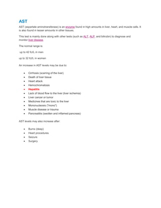 AST
AST (aspartate aminotransferase) is an enzyme found in high amounts in liver, heart, and muscle cells. It
is also found in lesser amounts in other tissues.
This test is mainly done along with other tests (such as ALT, ALP, and bilirubin) to diagnose and
monitor liver disease.
The normal range is:
up to 42 IU/L in men
up to 32 IU/L in women
An increase in AST levels may be due to:
 Cirrhosis (scarring of the liver)
 Death of liver tissue
 Heart attack
 Hemochromatosis
 Hepatitis
 Lack of blood flow to the liver (liver ischemia)
 Liver cancer or tumor
 Medicines that are toxic to the liver
 Mononucleosis ("mono")
 Muscle disease or trauma
 Pancreatitis (swollen and inflamed pancreas)
AST levels may also increase after:
 Burns (deep)
 Heart procedures
 Seizure
 Surgery
 