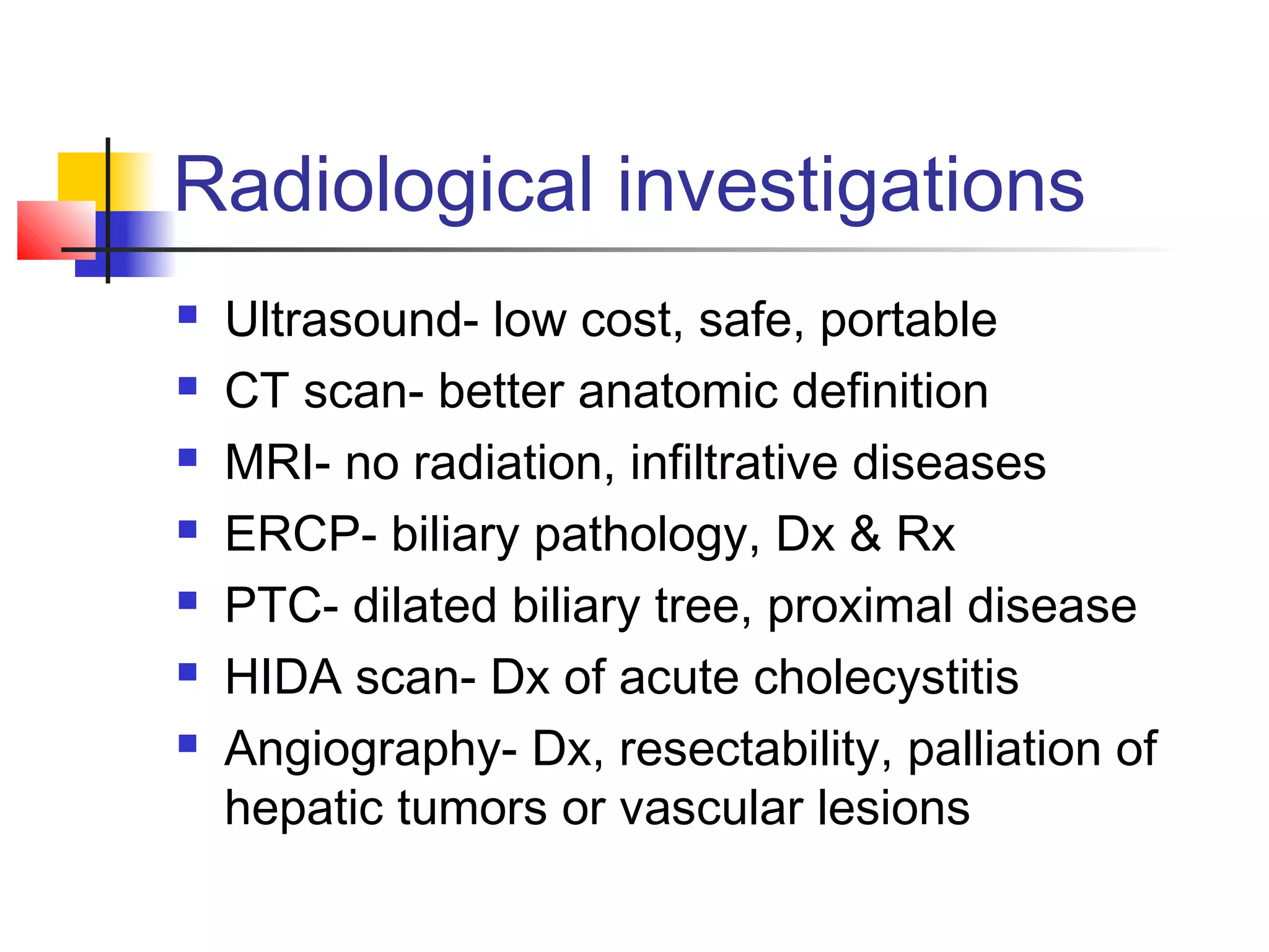 Radiological investigations
 Ultrasound- low cost, safe, portable
 CT scan- better anatomic definition
 MRI- no radiation, infiltrative diseases
 ERCP- biliary pathology, Dx & Rx
 PTC- dilated biliary tree, proximal disease
 HIDA scan- Dx of acute cholecystitis
 Angiography- Dx, resectability, palliation of
hepatic tumors or vascular lesions
 