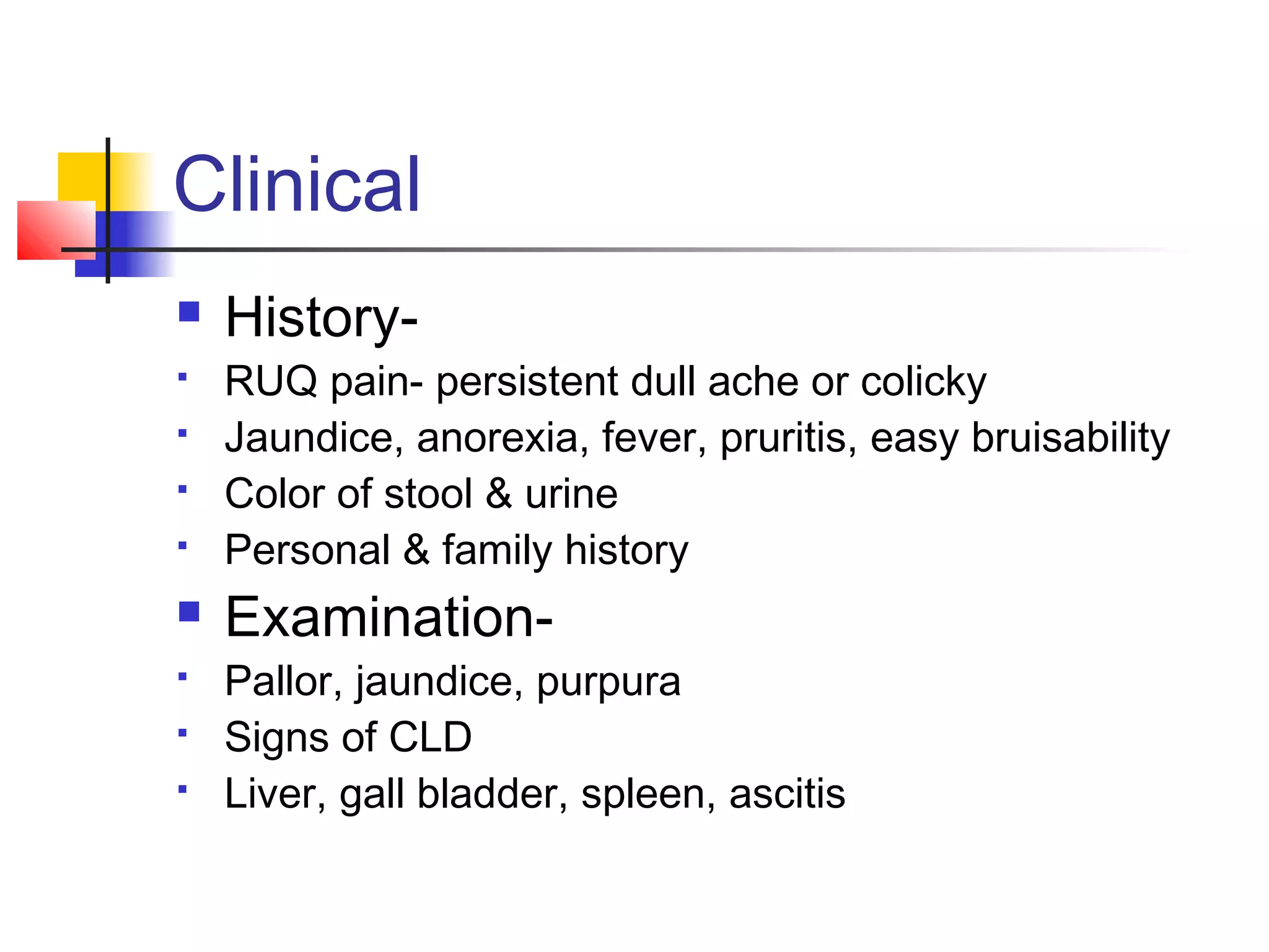 Clinical
 History-
 RUQ pain- persistent dull ache or colicky
 Jaundice, anorexia, fever, pruritis, easy bruisability
 Color of stool & urine
 Personal & family history
 Examination-
 Pallor, jaundice, purpura
 Signs of CLD
 Liver, gall bladder, spleen, ascitis
 