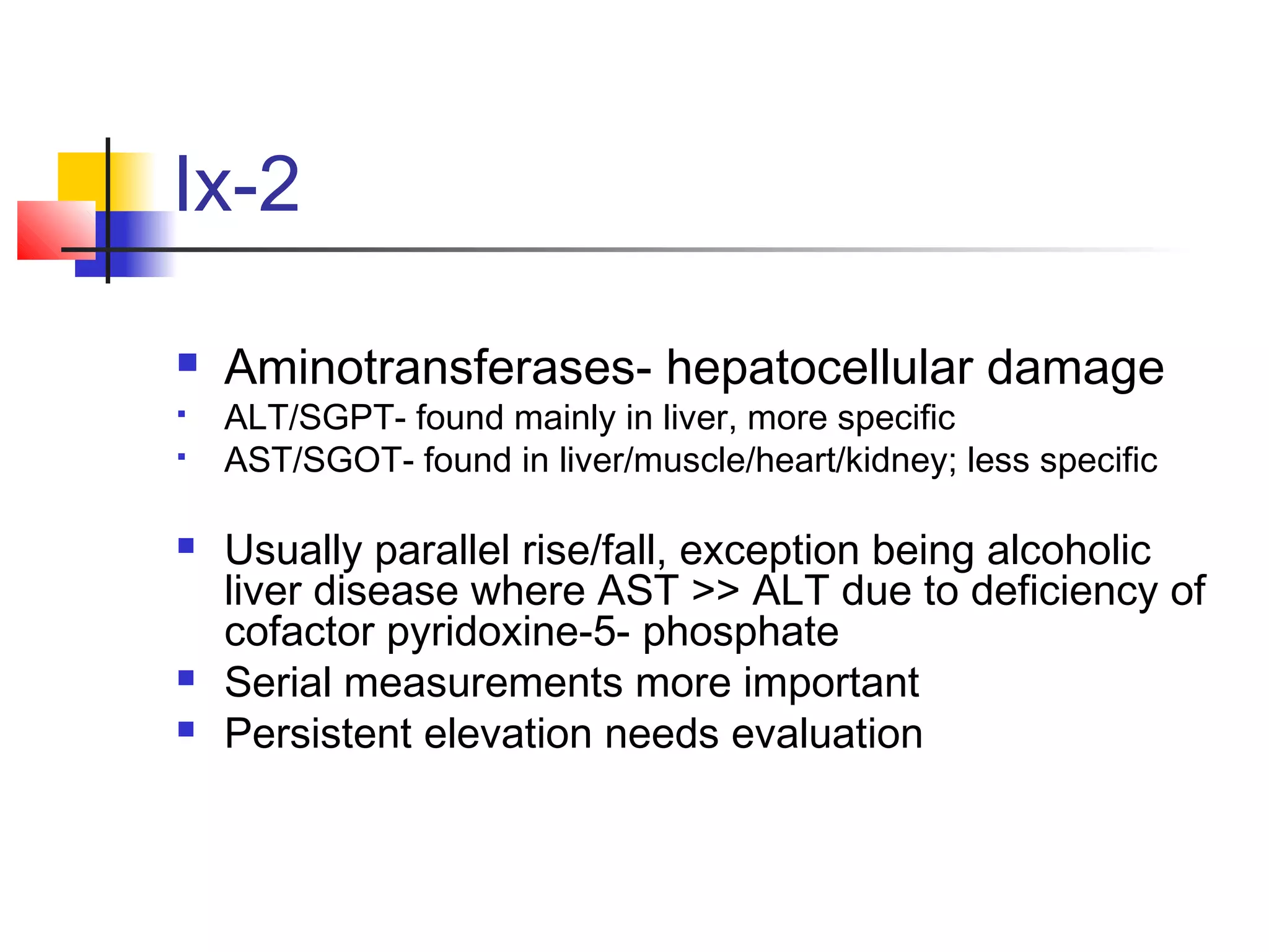 Ix-2
 Aminotransferases- hepatocellular damage
 ALT/SGPT- found mainly in liver, more specific
 AST/SGOT- found in liver/muscle/heart/kidney; less specific
 Usually parallel rise/fall, exception being alcoholic
liver disease where AST >> ALT due to deficiency of
cofactor pyridoxine-5- phosphate
 Serial measurements more important
 Persistent elevation needs evaluation
 