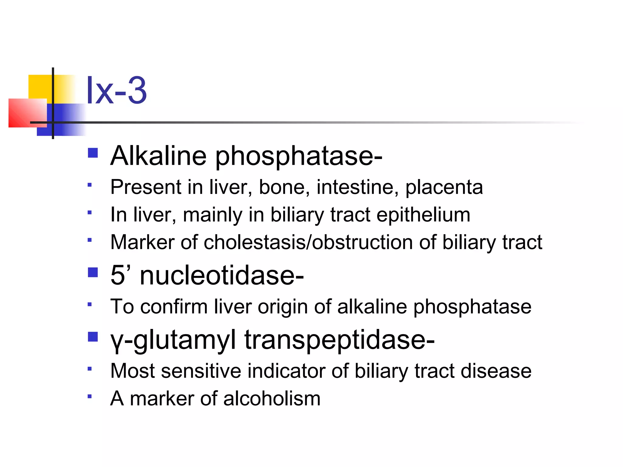 Ix-3
 Alkaline phosphatase-
 Present in liver, bone, intestine, placenta
 In liver, mainly in biliary tract epithelium
 Marker of cholestasis/obstruction of biliary tract
 5’ nucleotidase-
 To confirm liver origin of alkaline phosphatase
 γ-glutamyl transpeptidase-
 Most sensitive indicator of biliary tract disease
 A marker of alcoholism
 
