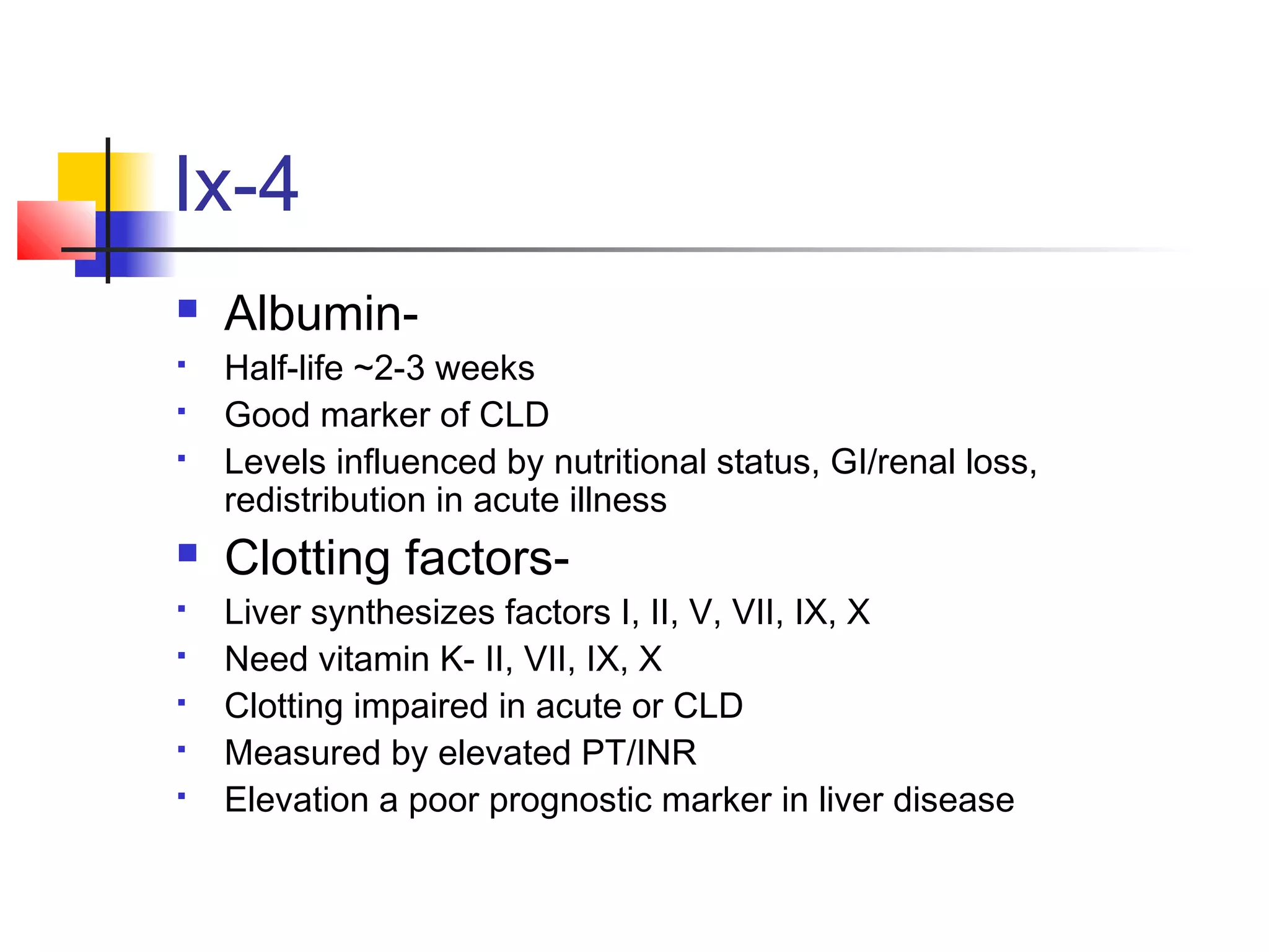 Ix-4
 Albumin-
 Half-life ~2-3 weeks
 Good marker of CLD
 Levels influenced by nutritional status, GI/renal loss,
redistribution in acute illness
 Clotting factors-
 Liver synthesizes factors I, II, V, VII, IX, X
 Need vitamin K- II, VII, IX, X
 Clotting impaired in acute or CLD
 Measured by elevated PT/INR
 Elevation a poor prognostic marker in liver disease
 