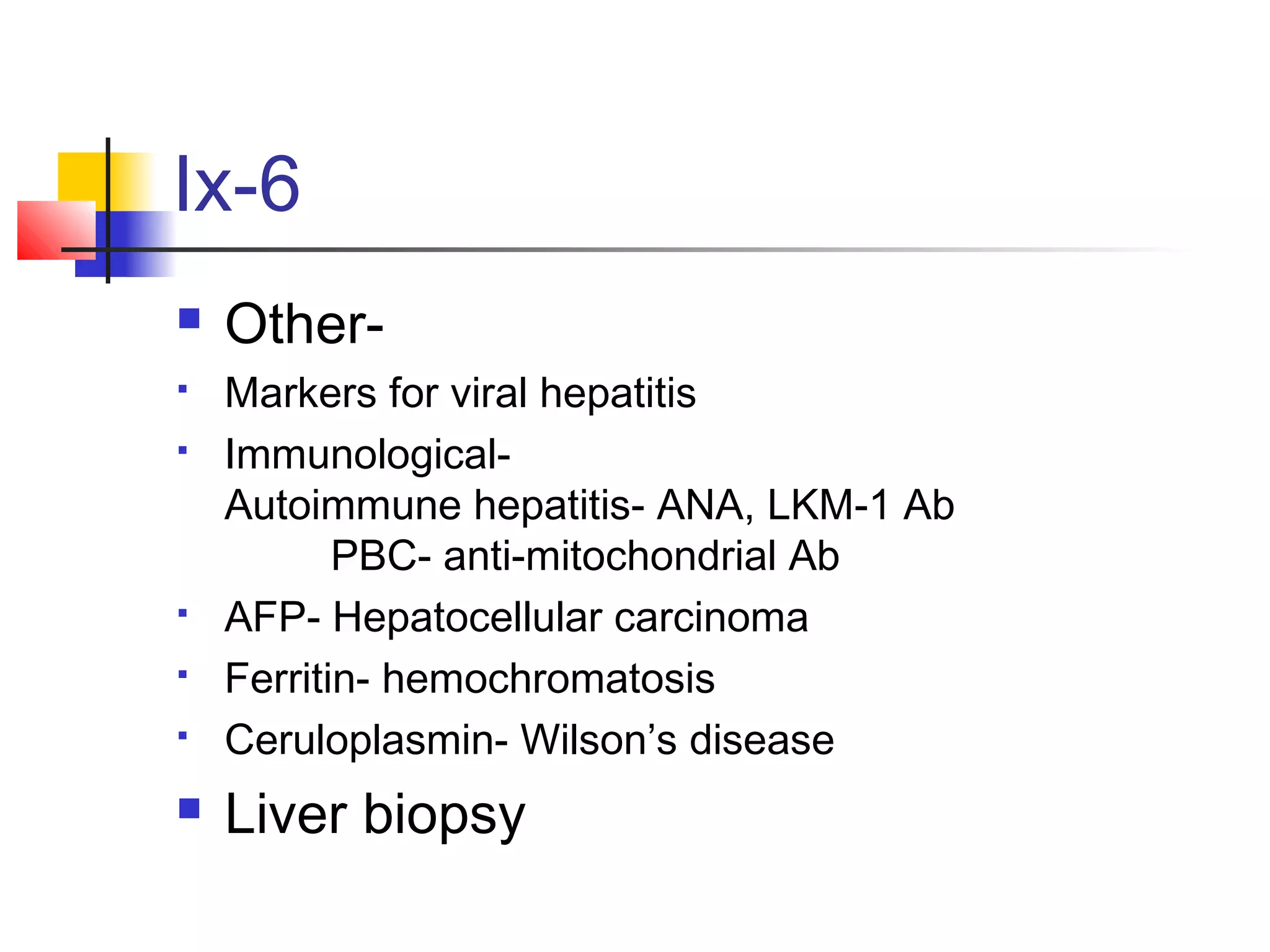Ix-6
 Other-
 Markers for viral hepatitis
 Immunological-
Autoimmune hepatitis- ANA, LKM-1 Ab
PBC- anti-mitochondrial Ab
 AFP- Hepatocellular carcinoma
 Ferritin- hemochromatosis
 Ceruloplasmin- Wilson’s disease
 Liver biopsy
 