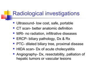 Radiological investigations
 Ultrasound- low cost, safe, portable
 CT scan- better anatomic definition
 MRI- no radiation, infiltrative diseases
 ERCP- biliary pathology, Dx & Rx
 PTC- dilated biliary tree, proximal disease
 HIDA scan- Dx of acute cholecystitis
 Angiography- Dx, resectability, palliation of
hepatic tumors or vascular lesions
 