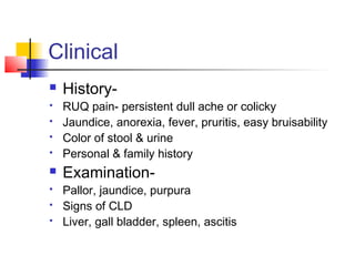 Clinical
 History-
 RUQ pain- persistent dull ache or colicky
 Jaundice, anorexia, fever, pruritis, easy bruisability
 Color of stool & urine
 Personal & family history
 Examination-
 Pallor, jaundice, purpura
 Signs of CLD
 Liver, gall bladder, spleen, ascitis
 
