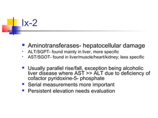 Ix-2
 Aminotransferases- hepatocellular damage
 ALT/SGPT- found mainly in liver, more specific
 AST/SGOT- found in liver/muscle/heart/kidney; less specific
 Usually parallel rise/fall, exception being alcoholic
liver disease where AST >> ALT due to deficiency of
cofactor pyridoxine-5- phosphate
 Serial measurements more important
 Persistent elevation needs evaluation
 