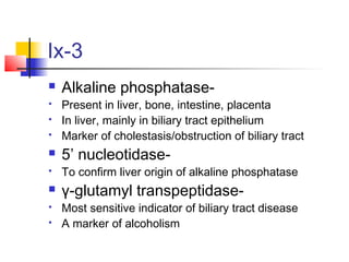 Ix-3
 Alkaline phosphatase-
 Present in liver, bone, intestine, placenta
 In liver, mainly in biliary tract epithelium
 Marker of cholestasis/obstruction of biliary tract
 5’ nucleotidase-
 To confirm liver origin of alkaline phosphatase
 γ-glutamyl transpeptidase-
 Most sensitive indicator of biliary tract disease
 A marker of alcoholism
 
