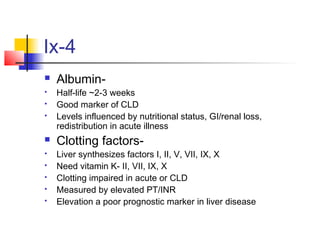 Ix-4
 Albumin-
 Half-life ~2-3 weeks
 Good marker of CLD
 Levels influenced by nutritional status, GI/renal loss,
redistribution in acute illness
 Clotting factors-
 Liver synthesizes factors I, II, V, VII, IX, X
 Need vitamin K- II, VII, IX, X
 Clotting impaired in acute or CLD
 Measured by elevated PT/INR
 Elevation a poor prognostic marker in liver disease
 