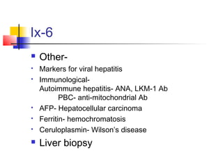 Ix-6
 Other-
 Markers for viral hepatitis
 Immunological-
Autoimmune hepatitis- ANA, LKM-1 Ab
PBC- anti-mitochondrial Ab
 AFP- Hepatocellular carcinoma
 Ferritin- hemochromatosis
 Ceruloplasmin- Wilson’s disease
 Liver biopsy
 