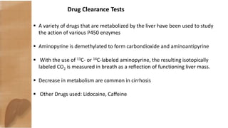 Drug Clearance Tests
 A variety of drugs that are metabolized by the liver have been used to study
the action of various P450 enzymes
 Aminopyrine is demethylated to form carbondioxide and aminoantipyrine
 With the use of 13C- or 14C-labeled aminopyrine, the resulting isotopically
labeled CO2 is measured in breath as a reflection of functioning liver mass.
 Decrease in metabolism are common in cirrhosis
 Other Drugs used: Lidocaine, Caffeine
 