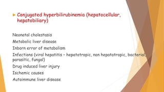  Conjugated hyperbilirubinemia (hepatocellular,
hepatobiliary)
Neonatal cholestasis
Metabolic liver disease
Inborn error of metabolism
Infections (viral hepatitis – hepatotropic, non hepatotropic, bacterial,
parasitic, fungal)
Drug induced liver injury
Ischemic causes
Autoimmune liver disease
 