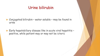 Urine bilirubin
 Conjugated bilirubin – water soluble – may be found in
urine
 Early hepatobiliary disease like in acute viral hepatitis –
positive, while patient may or may not be icteric
 