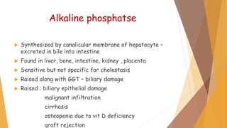 Alkaline phosphatse
 Synthesized by canalicular membrane of hepatocyte –
excreted in bile into intestine
 Found in liver, bone, intestine, kidney , placenta
 Sensitive but not specific for cholestasis
 Raised along with GGT – biliary damage
 Raised : biliary epithelial damage
malignant infiltration
cirrhosis
osteopenia due to vit D deficiency
graft rejection
 