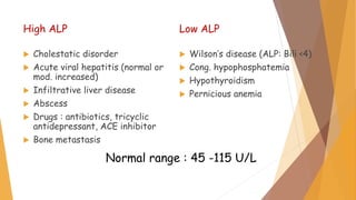 Normal range : 45 -115 U/L
High ALP
 Cholestatic disorder
 Acute viral hepatitis (normal or
mod. increased)
 Infiltrative liver disease
 Abscess
 Drugs : antibiotics, tricyclic
antidepressant, ACE inhibitor
 Bone metastasis
Low ALP
 Wilson’s disease (ALP: Bili <4)
 Cong. hypophosphatemia
 Hypothyroidism
 Pernicious anemia
 