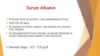 Serum Albumin
 Principal form of protein – only synthesized in liver
 Half life 20 days
 In absence of other causes – low albumin s/o chronic
liver disease
 In decompensated liver disease, an abrupt decrease in
levels following acute illness ( viral infection)
 Normal range : 3.5 – 5.5 g/dl
 