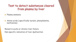 Test to detect substances cleared
from plasma by liver
 Plasma ammonia
 Amino acids ( specifically tyrosin, phenylalanine,
methionine)
Raised in acute or chronic liver failure
Non specific indication of liver dysfunction
 