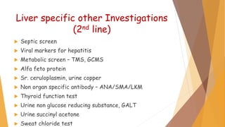 Liver specific other Investigations
(2nd line)
 Septic screen
 Viral markers for hepatitis
 Metabolic screen – TMS, GCMS
 Alfa feto protein
 Sr. ceruloplasmin, urine copper
 Non organ specific antibody – ANA/SMA/LKM
 Thyroid function test
 Urine non glucose reducing substance, GALT
 Urine succinyl acetone
 Sweat chloride test
 