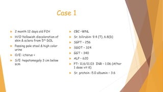 Case 1
 2 month 12 days old FCH
 H/O Yellowish discoloration of
skin & sclera from 5th DOL
 Passing pale stool & high color
urine
 O/E: icterus +
 S/E: hepatomegaly 3 cm below
scm
 CBC –WNL
 Sr. bilirubin: 9.4 (T), 6.8(D)
 SGPT – 256
 SGOT – 324
 GGT – 340
 ALP – 620
 PT– 11.6/11.03 INR – 1.06 (After
1 dose vit K)
 Sr. protein -5.0 albumin – 3.6
 