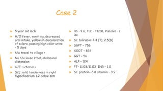 Case 2
 5 year old mch
 H/O fever, vomiting, decreased
oral intake, yellowish discoloration
of sclera, passing high color urine
– 5 days
 h/o travel to village +
 No h/o loose stool, abdominal
distension
 O/E : icterus +
 S/E: mild tenderness in right
hypochodrium. L2 below scm
 Hb – 9.6, TLC – 11200, Platelet – 2
lac
 Sr. bilirubin: 4.4 (T), 2.5(D)
 SGPT – 756
 SGOT – 836
 GGT – 56
 ALP – 124
 PT– 11.03/11.03 INR – 1.0
 Sr. protein -6.8 albumin – 3.9
 