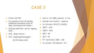 CASE 3
 8 Year old FCH
 h/o jaundice from 1.5 months,
abdominal distension from 15
days, decreased oral intake +
 Outside admitted , ascitic tapping
done.
 O/E : deep icterus +
 S/E : Hepatosplenomegaly +
(L3,S3 below scm)
 Hb–8.2, TLC–7800, platelet– 2.3 lac
 Outside viral markers – negative
 Sr. bilirubin: 18.8 (T), 14.6(D)
 SGPT – 234
 SGOT – 562
 GGT – 46
 ALP – 76
 PT– 16.4/11.03 INR – 1.48
 Sr. protein -5.0 albumin – 2.6
 