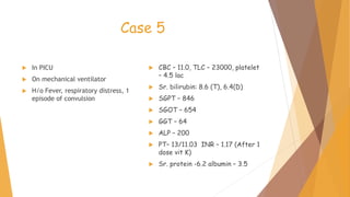Case 5
 In PICU
 On mechanical ventilator
 H/o Fever, respiratory distress, 1
episode of convulsion
 CBC – 11.0, TLC – 23000, platelet
– 4.5 lac
 Sr. bilirubin: 8.6 (T), 6.4(D)
 SGPT – 846
 SGOT – 654
 GGT – 64
 ALP – 200
 PT– 13/11.03 INR – 1.17 (After 1
dose vit K)
 Sr. protein -6.2 albumin – 3.5
 