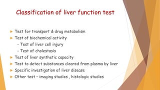 Classification of liver function test
 Test for transport & drug metabolism
 Test of biochemical activity
- Test of liver cell injury
- Test of cholestasis
 Test of liver synthetic capacity
 Test to detect substances cleared from plasma by liver
 Specific investigation of liver disease
 Other test – imaging studies , histologic studies
 