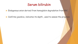 Serum bilirubin
 Endogenous anion derived from hemoglobin degradation from RBC.
 Confirms jaundice, indicates its depth , used to assess the progress
 
