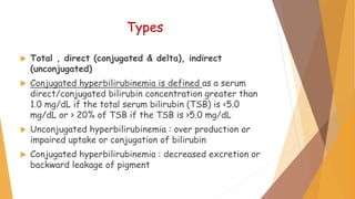 Types
 Total , direct (conjugated & delta), indirect
(unconjugated)
 Conjugated hyperbilirubinemia is defined as a serum
direct/conjugated bilirubin concentration greater than
1.0 mg/dL if the total serum bilirubin (TSB) is <5.0
mg/dL or > 20% of TSB if the TSB is >5.0 mg/dL
 Unconjugated hyperbilirubinemia : over production or
impaired uptake or conjugation of bilirubin
 Conjugated hyperbilirubinemia : decreased excretion or
backward leakage of pigment
 