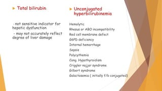  Total bilirubin:
- not sensitive indicator for
hepatic dysfunction
- may not accurately reflect
degree of liver damage
 Unconjugated
hyperbilirubinemia
Hemolytic
Rhesus or ABO incompatibility
Red cell membrane defect
G6PD deficiency
Internal hemorrhage
Sepsis
Polycythemia
Cong. Hypothyroidism
Criggler najjar syndrome
Gilbert syndrome
Galactosemia ( initially f/b conjugated)
 
