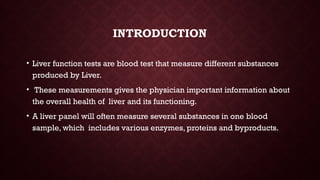 INTRODUCTION
• Liver function tests are blood test that measure different substances
produced by Liver.
• These measurements gives the physician important information about
the overall health of liver and its functioning.
• A liver panel will often measure several substances in one blood
sample, which includes various enzymes, proteins and byproducts.
 