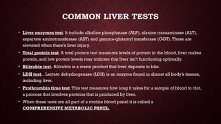 COMMON LIVER TESTS
• Liver enzymes test. It include alkaline phosphatase (ALP), alanine transaminase (ALT),
aspartate aminotransferase (AST) and gamma-glutamyl transferase (GGT).These are
elevated when there’s liver injury.
• Total protein test. A total protein test measures levels of protein in the blood, liver makes
protein, and low protein levels may indicate that liver isn’t functioning optimally.
• Bilirubin test. Bilirubin is a waste product that liver deposits in bile.
• LDH test. . Lactate dehydrogenase (LDH) is an enzyme found in almost all body’s tissues,
including liver.
• Prothrombin time test.This test measures how long it takes for a sample of blood to clot,
a process that involves proteins that is produced by liver.
• When these tests are all part of a routine blood panel it is called a
COMPREHENSIVE METABOLIC PANEL.
 