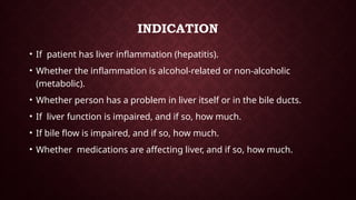 INDICATION
• If patient has liver inflammation (hepatitis).
• Whether the inflammation is alcohol-related or non-alcoholic
(metabolic).
• Whether person has a problem in liver itself or in the bile ducts.
• If liver function is impaired, and if so, how much.
• If bile flow is impaired, and if so, how much.
• Whether medications are affecting liver, and if so, how much.
 