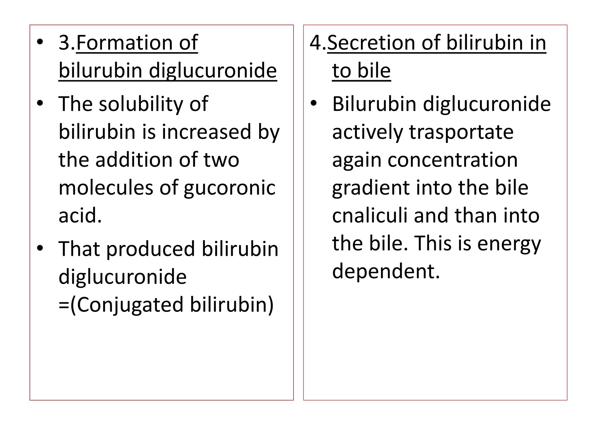 • 3.Formation of
bilurubin diglucuronide
• The solubility of
bilirubin is increased by
the addition of two
molecules of gucoronic
acid.
• That produced bilirubin
diglucuronide
=(Conjugated bilirubin)
4.Secretion of bilirubin in
to bile
• Bilurubin diglucuronide
actively trasportate
again concentration
gradient into the bile
cnaliculi and than into
the bile. This is energy
dependent.
 